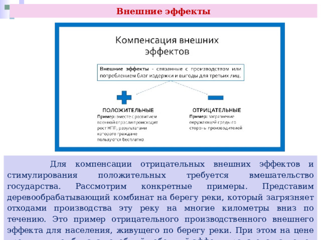 Внешние эффекты  Для компенсации отрицательных внешних эффектов и стимулирования положительных требуется вмешательство государства. Рассмотрим конкретные примеры. Представим деревообрабатывающий комбинат на берегу реки, который загрязняет отходами производства эту реку на многие километры вниз по течению. Это пример отрицательного производственного внешнего эффекта для населения, живущего по берегу реки. При этом на цене продукции комбината подобный побочный эффект производства может и не сказаться. 