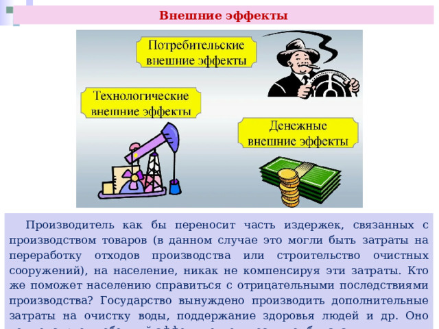 Внешние эффекты  Производитель как бы переносит часть издержек, связанных с производством товаров (в данном случае это могли быть затраты на переработку отходов производства или строительство очистных сооружений), на население, никак не компенсируя эти затраты. Кто же поможет населению справиться с отрицательными последствиями производства? Государство вынуждено производить дополнительные затраты на очистку воды, поддержание здоровья людей и др. Оно компенсирует побочный эффект деятельности комбината. 