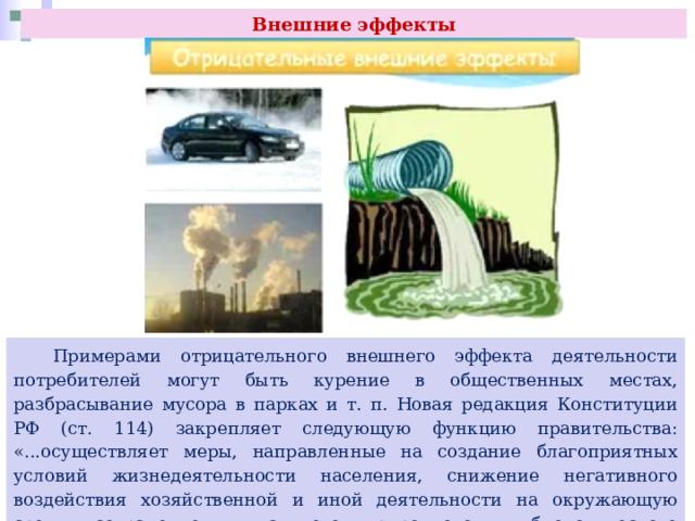 Внешние эффекты  Примерами отрицательного внешнего эффекта деятельности потребителей могут быть курение в общественных местах, разбрасывание мусора в парках и т. п. Новая редакция Конституции РФ (ст. 114) закрепляет следующую функцию правительства: «...осуществляет меры, направленные на создание благоприятных условий жизнедеятельности населения, снижение негативного воздействия хозяйственной и иной деятельности на окружающую среду, сохранение уникального природного и биологического многообразия страны...» 