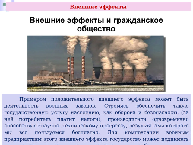 Внешние эффекты  Примером положительного внешнего эффекта может быть деятельность военных заводов. Стремясь обеспечить такую государственную услугу населению, как оборона и безопасность (за неё потребитель платит налоги), производители одновременно способствуют научно- техническому прогрессу, результатами которого мы все пользуемся бесплатно. Для компенсации военным предприятиям этого внешнего эффекта государство может поднимать цены на военную продукцию или предоставлять им субсидии. 