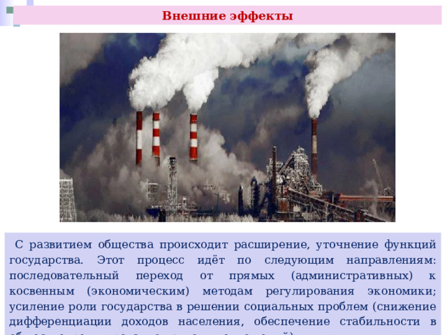 Внешние эффекты  С развитием общества происходит расширение, уточнение функций государства. Этот процесс идёт по следующим направлениям: последовательный переход от прямых (административных) к косвенным (экономическим) методам регулирования экономики; усиление роли государства в решении социальных проблем (снижение дифференциации доходов населения, обеспечение стабильности в обществе, регулирование трудовых отношений). 