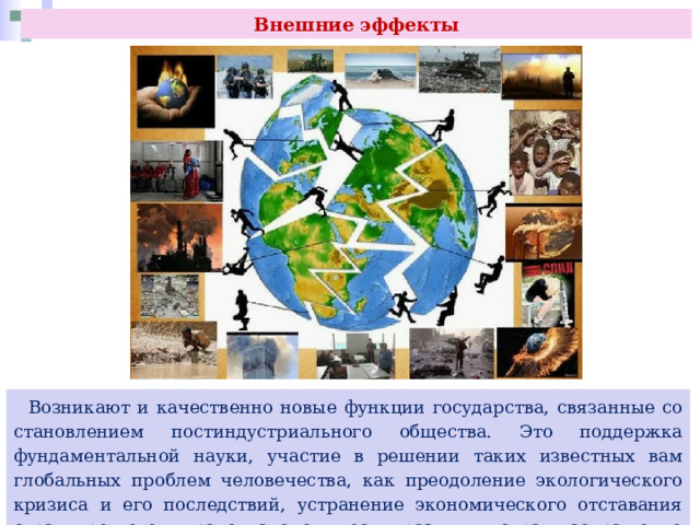 Внешние эффекты  Возникают и качественно новые функции государства, связанные со становлением постиндустриального общества. Это поддержка фундаментальной науки, участие в решении таких известных вам глобальных проблем человечества, как преодоление экологического кризиса и его последствий, устранение экономического отставания стран третьего мира от экономически развитых стран, сокращение вооружений. 