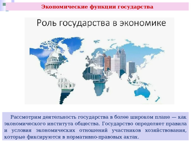 Экономические функции государства  Рассмотрим деятельность государства в более широком плане — как экономического института общества. Государство определяет правила и условия экономических отношений участников хозяйствования, которые фиксируются в нормативно-правовых актах. 