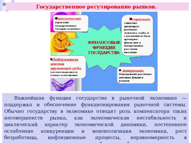 Государственное регулирование рынков.  Важнейшая функция государства в рыночной экономике — поддержка и обеспечение функционирования рыночной системы. Обычно государству в экономике отводят роль компенсатора таких несовершенств рынка, как экономическая нестабильность и циклический характер экономической динамики, постепенное ослабление конкуренции и монополизация экономики, рост безработицы, инфляционные процессы, неравномерность в распределении доходов, неспособность обеспечить население общественными благами для коллективного потребления. 