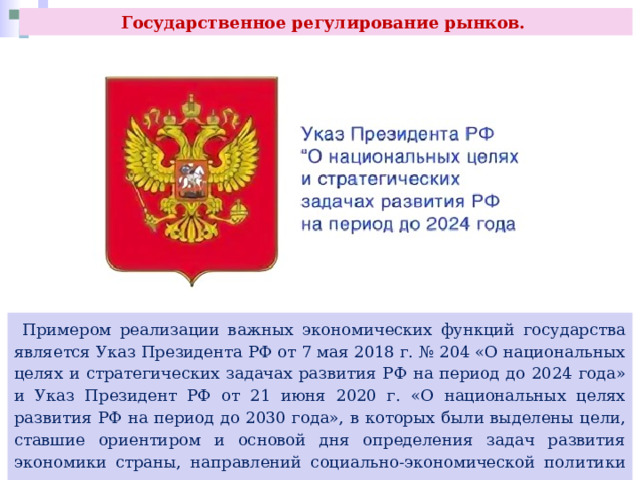 Государственное регулирование рынков.  Примером реализации важных экономических функций государства является Указ Президента РФ от 7 мая 2018 г. № 204 «О национальных целях и стратегических задачах развития РФ на период до 2024 года» и Указ Президент РФ от 21 июня 2020 г. «О национальных целях развития РФ на период до 2030 года», в которых были выделены цели, ставшие ориентиром и основой дня определения задач развития экономики страны, направлений социально-экономической политики государства, а также основные показатели, характеризующие достижение этих целей. 