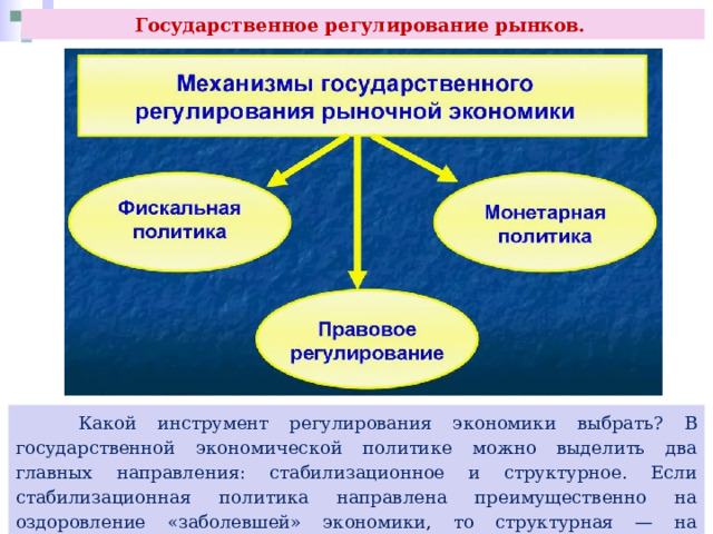 Государственное регулирование рынков.  Какой инструмент регулирования экономики выбрать? В государственной экономической политике можно выделить два главных направления: стабилизационное и структурное. Если стабилизационная политика направлена преимущественно на оздоровление «заболевшей» экономики, то структурная — на обеспечение её сбалансированного развития. 