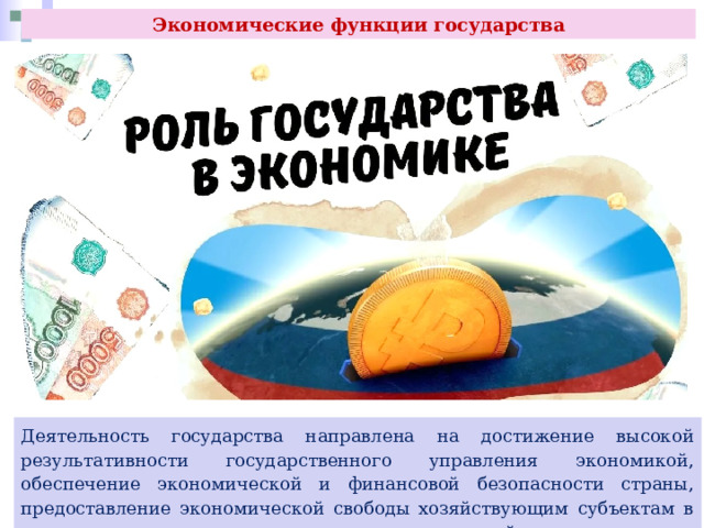 Экономические функции государства Деятельность государства направлена на достижение высокой результативности государственного управления экономикой, обеспечение экономической и финансовой безопасности страны, предоставление экономической свободы хозяйствующим субъектам в рамках законодательно установленных ограничений и др. 
