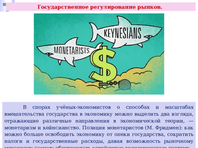 Государственное регулирование рынков.  В спорах учёных-экономистов о способах и масштабах вмешательства государства в экономику можно выделить два взгляда, отражающие различные направления в экономической теории, — монетаризм и кейнсианство. Позиция монетаристов (М. Фридмен): как можно больше освободить экономику от опеки государства, сократить налоги и государственные расходы, давая возможность рыночному механизму самому обеспечивать устойчивую экономическую систему. 