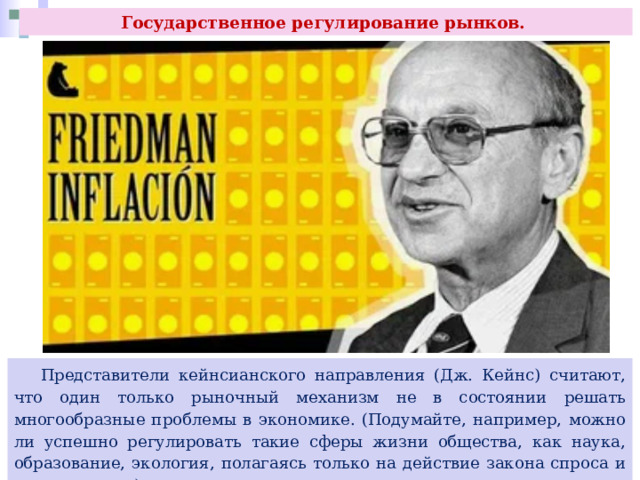 Государственное регулирование рынков.  Представители кейнсианского направления (Дж. Кейнс) считают, что один только рыночный механизм не в состоянии решать многообразные проблемы в экономике. (Подумайте, например, можно ли успешно регулировать такие сферы жизни общества, как наука, образование, экология, полагаясь только на действие закона спроса и предложения.) 