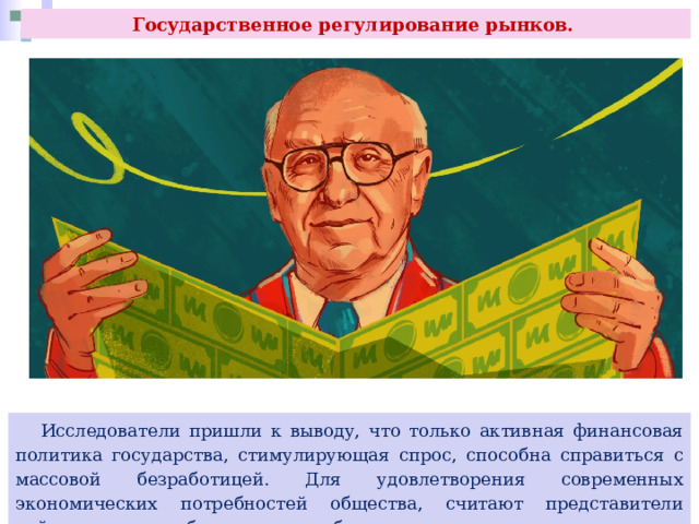 Государственное регулирование рынков.  Исследователи пришли к выводу, что только активная финансовая политика государства, стимулирующая спрос, способна справиться с массовой безработицей. Для удовлетворения современных экономических потребностей общества, считают представители кейнсианства, необходимы и неизбежны правительственные меры. 