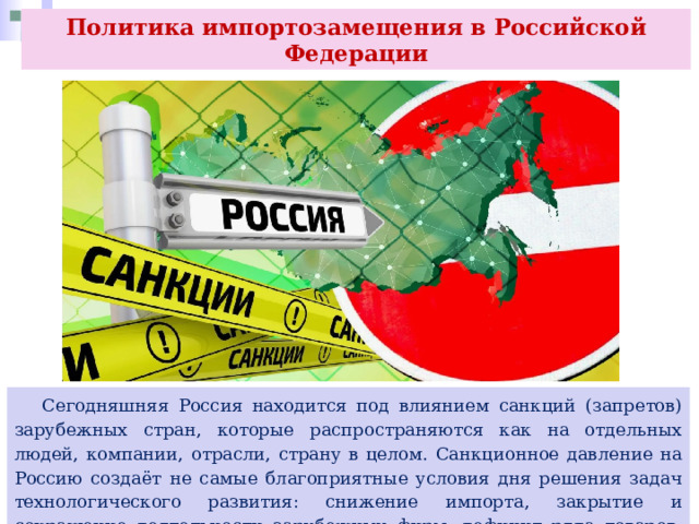 Политика импортозамещения в Российской Федерации  Сегодняшняя Россия находится под влиянием санкций (запретов) зарубежных стран, которые распространяются как на отдельных людей, компании, отрасли, страну в целом. Санкционное давление на Россию создаёт не самые благоприятные условия дня решения задач технологического развития: снижение импорта, закрытие и сокращение деятельности зарубежных фирм, дефицит ряда товаров, рост инфляции и др. 