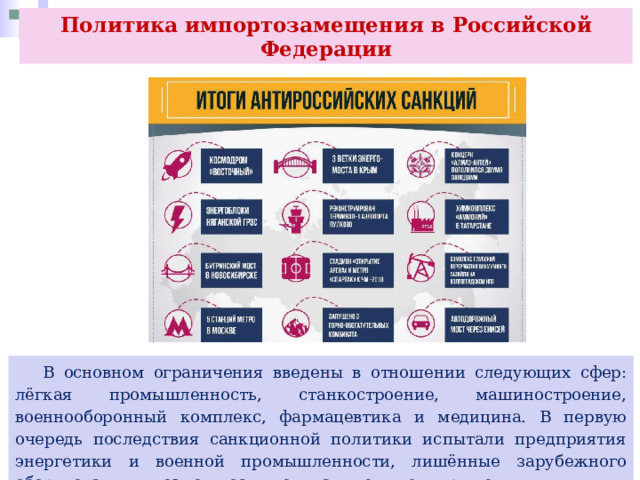 Политика импортозамещения в Российской Федерации  В основном ограничения введены в отношении следующих сфер: лёгкая промышленность, станкостроение, машиностроение, военнооборонный комплекс, фармацевтика и медицина. В первую очередь последствия санкционной политики испытали предприятия энергетики и военной промышленности, лишённые зарубежного оборудования и возможности покупать комплектующие. 