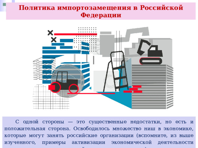 Политика импортозамещения в Российской Федерации  С одной стороны — это существенные недостатки, но есть и положительная сторона. Освободилось множество ниш в экономике, которые могут занять российские организации (вспомните, из выше изученного, примеры активизации экономической деятельности малых и средних предприятий в различных отраслях). 