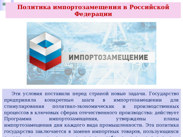 Политика импортозамещения в Российской Федерации  Эти условия поставили перед страной новые задачи. Государство предприняла конкретные шаги в импортозамещении для стимулирования политико-экономических и производственных процессов в ключевых сферах отечественного производства: действует Программа импортозамещения, утверждены планы импортозамещения дня каждого вида промышленности. Эта политика государства заключается в замене импортных товаров, пользующихся спросом на внутреннем рынке, товарами собственного производства. 