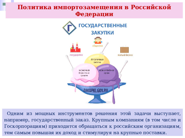 Политика импортозамещения в Российской Федерации  Одним из мощных инструментов решения этой задачи выступает, например, государственный заказ. Крупным компаниям (в том числе и Госкорпорациям) приходится обращаться к российским организациям, тем самым повышая их доход и стимулируя на крупные поставки. 