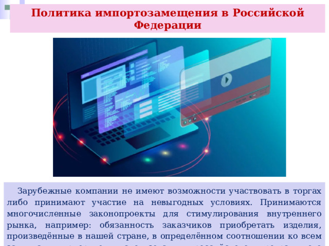 Политика импортозамещения в Российской Федерации  Зарубежные компании не имеют возможности участвовать в торгах либо принимают участие на невыгодных условиях. Принимаются многочисленные законопроекты для стимулирования внутреннего рынка, например: обязанность заказчиков приобретать изделия, произведённые в нашей стране, в определённом соотношении ко всем закупкам; приоритет использования российского программного обеспечения при госзакупках и др. 