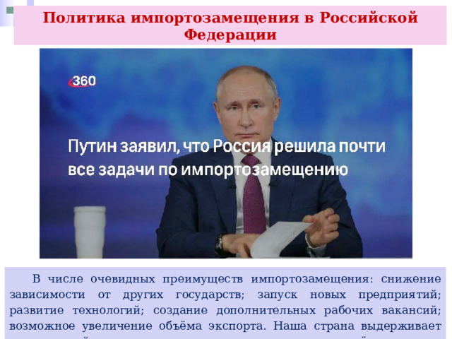 Политика импортозамещения в Российской Федерации  В числе очевидных преимуществ импортозамещения: снижение зависимости от других государств; запуск новых предприятий; развитие технологий; создание дополнительных рабочих вакансий; возможное увеличение объёма экспорта. Наша страна выдерживает санкционный прессинг и уверенно движется дальше в своём развитии. 