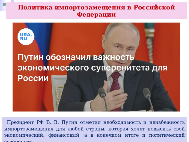 Политика импортозамещения в Российской Федерации  Президент РФ В. В. Путин отметил необходимость и неизбежность импортозамещения для любой страны, которая хочет повысить свой экономический, финансовый, а в конечном итоге и политический суверенитет. 