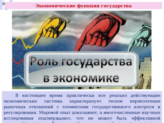 Экономические функции государства  В настоящее время практически все реально действующие экономические системы характеризует тесное переплетение рыночных отношений с элементами государственного контроля и регулирования. Мировой опыт доказывает, а многочисленные научные исследования подтверждают, что не может быть эффективной рыночной экономики без активной регулирующей роли государства. 