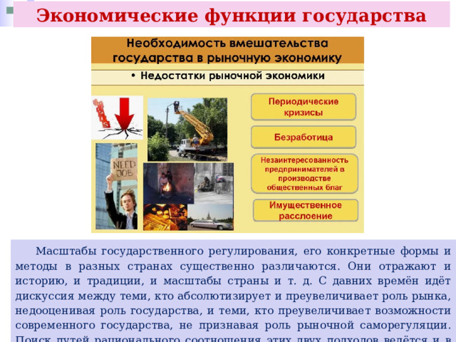 Экономические функции государства  Масштабы государственного регулирования, его конкретные формы и методы в разных странах существенно различаются. Они отражают и историю, и традиции, и масштабы страны и т. д. С давних времён идёт дискуссия между теми, кто абсолютизирует и преувеличивает роль рынка, недооценивая роль государства, и теми, кто преувеличивает возможности современного государства, не признавая роль рыночной саморегуляции. Поиск путей рационального соотношения этих двух подходов ведётся и в настоящее время. 