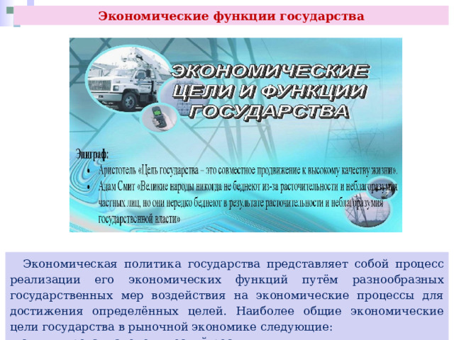 Экономические функции государства  Экономическая политика государства представляет собой процесс реализации его экономических функций путём разнообразных государственных мер воздействия на экономические процессы для достижения определённых целей. Наиболее общие экономические цели государства в рыночной экономике следующие:  - стимулировать экономический рост; 