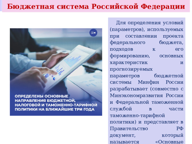 Бюджетная система Российской Федерации  Для определения условий (параметров), используемых при составлении проекта федерального бюджета, подходов к его формированию, основных характеристик и прогнозируемых параметров бюджетной системы Минфин России разрабатывает (совместно с Минэкономразвития России и Федеральной таможенной службой в части таможенно-тарифной политики) и представляет в Правительство РФ документ, который называется «Основные направления бюджетной, налоговой и таможенно-тарифной политики». 