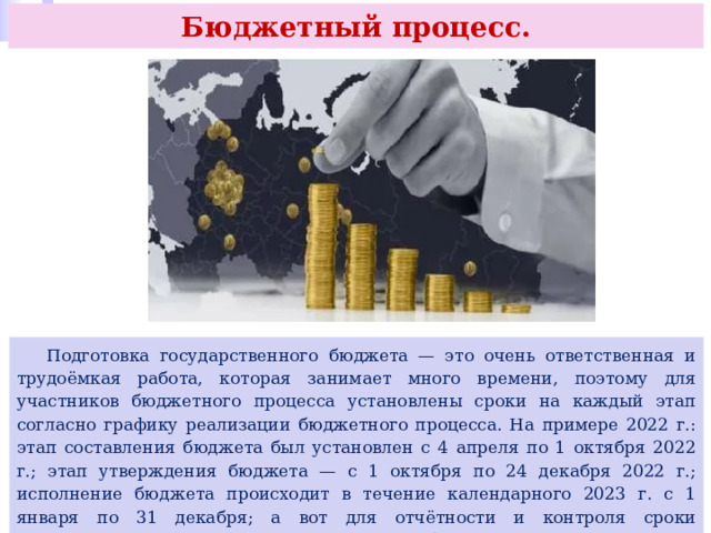 Бюджетный процесс.  Подготовка государственного бюджета — это очень ответственная и трудоёмкая работа, которая занимает много времени, поэтому для участников бюджетного процесса установлены сроки на каждый этап согласно графику реализации бюджетного процесса. На примере 2022 г.: этап составления бюджета был установлен с 4 апреля по 1 октября 2022 г.; этап утверждения бюджета — с 1 октября по 24 декабря 2022 г.; исполнение бюджета происходит в течение календарного 2023 г. с 1 января по 31 декабря; а вот для отчётности и контроля сроки предусмотрены с даты начала исполнения бюджета и до осени 2024 г. (этап отчётности — до 1 октября 2024 г.; этап контроля — до 1 сентября 2024 г.). 