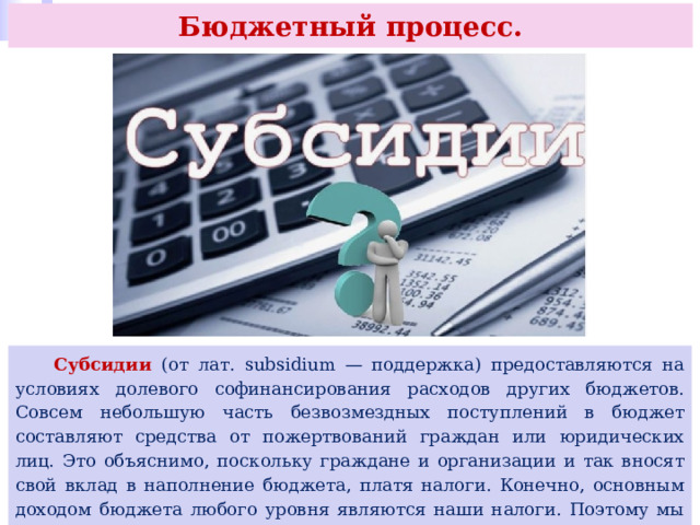 Бюджетный процесс.   Субсидии (от лат. subsidium — поддержка) предоставляются на условиях долевого софинансирования расходов других бюджетов. Совсем небольшую часть безвозмездных поступлений в бюджет составляют средства от пожертвований граждан или юридических лиц. Это объяснимо, поскольку граждане и организации и так вносят свой вклад в наполнение бюджета, платя налоги. Конечно, основным доходом бюджета любого уровня являются наши налоги. Поэтому мы все должны платить налоги и следить за разумным расходованием бюджетных средств. 