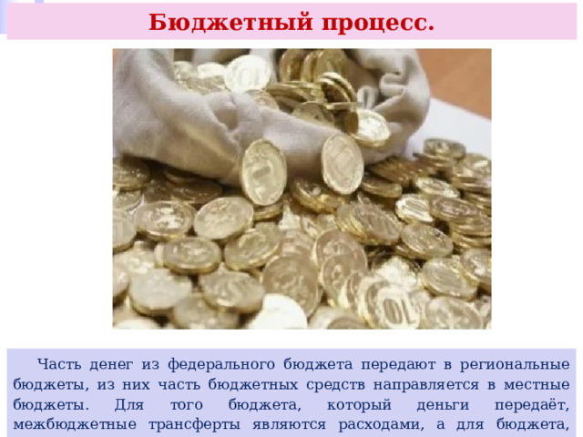 Бюджетный процесс.  Часть денег из федерального бюджета передают в региональные бюджеты, из них часть бюджетных средств направляется в местные бюджеты. Для того бюджета, который деньги передаёт, межбюджетные трансферты являются расходами, а для бюджета, который их получает, они считаются доходами. 
