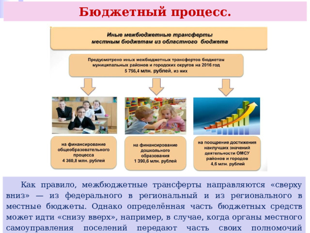 Бюджетный процесс.  Как правило, межбюджетные трансферты направляются «сверху вниз» — из федерального в региональный и из регионального в местные бюджеты. Однако определённая часть бюджетных средств может идти «снизу вверх», например, в случае, когда органы местного самоуправления поселений передают часть своих полномочий органам местного самоуправления муниципальных районов. 