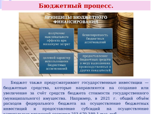 Бюджетный процесс.  Бюджет также предусматривает государственные инвестиции — бюджетные средства, которые направляются на создание или увеличение за счёт средств бюджета стоимости государственного (муниципального) имущества. Например, в 2021 г. общий объём расходов федерального бюджета на осуществление бюджетных инвестиций и предоставление субсидий на осуществление капитальных вложений составил 253 670 389,1 тыс. руб. 
