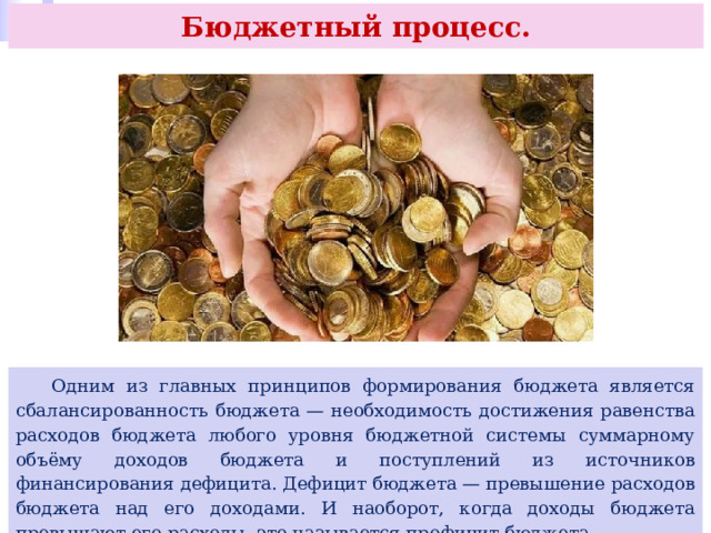 Бюджетный процесс.  Одним из главных принципов формирования бюджета является сбалансированность бюджета — необходимость достижения равенства расходов бюджета любого уровня бюджетной системы суммарному объёму доходов бюджета и поступлений из источников финансирования дефицита. Дефицит бюджета — превышение расходов бюджета над его доходами. И наоборот, когда доходы бюджета превышают его расходы, это называется профицит бюджета. 