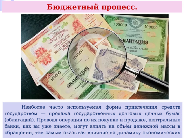 Бюджетный процесс.  Наиболее часто используемая форма привлечения средств государством — продажа государственных долговых ценных бумаг (облигаций). Проводя операции по их покупке и продаже, центральные банки, как вы уже знаете, могут влиять на объём денежной массы в обращении, тем самым оказывая влияние на динамику экономических процессов в стране. 