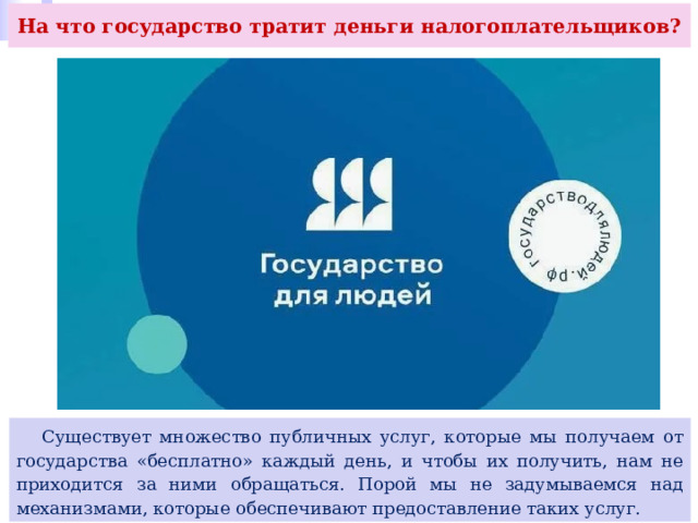 На что государство тратит деньги налогоплательщиков?  Существует множество публичных услуг, которые мы получаем от государства «бесплатно» каждый день, и чтобы их получить, нам не приходится за ними обращаться. Порой мы не задумываемся над механизмами, которые обеспечивают предоставление таких услуг. 