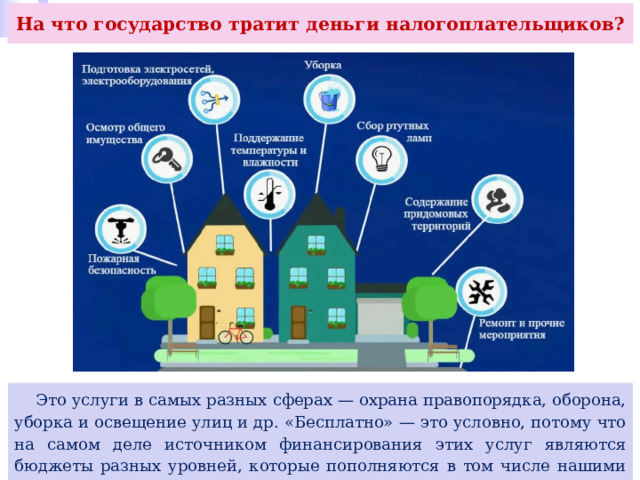На что государство тратит деньги налогоплательщиков?  Это услуги в самых разных сферах — охрана правопорядка, оборона, уборка и освещение улиц и др. «Бесплатно» — это условно, потому что на самом деле источником финансирования этих услуг являются бюджеты разных уровней, которые пополняются в том числе нашими налогами. 