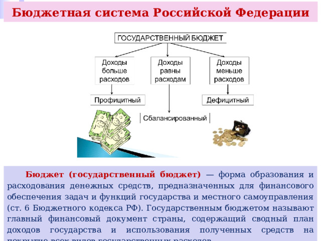 Бюджетная система Российской Федерации  Бюджет (государственный бюджет) — форма образования и расходования денежных средств, предназначенных для финансового обеспечения задач и функций государства и местного самоуправления (ст. 6 Бюджетного кодекса РФ). Государственным бюджетом называют главный финансовый документ страны, содержащий сводный план доходов государства и использования полученных средств на покрытие всех видов государственных расходов. 