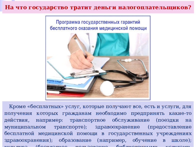 На что государство тратит деньги налогоплательщиков?  Кроме «бесплатных» услуг, которые получают все, есть и услуги, для получения которых гражданам необходимо предпринять какие-то действия, например: транспортное обслуживание (поездки на муниципальном транспорте); здравоохранение (предоставление бесплатной медицинской помощи в государственных учреждениях здравоохранения); образование (например, обучение в школе); культура (бесплатное пользование библиотечными услугами, бесплатное посещение домов культуры) и др. 