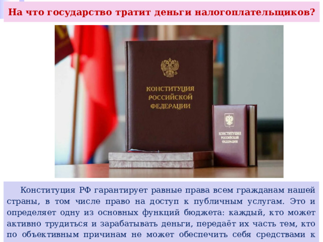 На что государство тратит деньги налогоплательщиков?  Конституция РФ гарантирует равные права всем гражданам нашей страны, в том числе право на доступ к публичным услугам. Это и определяет одну из основных функций бюджета: каждый, кто может активно трудиться и зарабатывать деньги, передаёт их часть тем, кто по объективным причинам не может обеспечить себя средствами к существованию. 