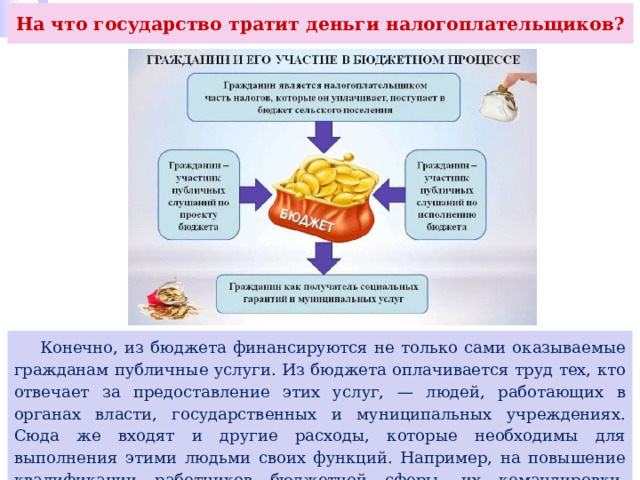 На что государство тратит деньги налогоплательщиков?  Конечно, из бюджета финансируются не только сами оказываемые гражданам публичные услуги. Из бюджета оплачивается труд тех, кто отвечает за предоставление этих услуг, — людей, работающих в органах власти, государственных и муниципальных учреждениях. Сюда же входят и другие расходы, которые необходимы для выполнения этими людьми своих функций. Например, на повышение квалификации работников бюджетной сферы, их командировки, расходы на связь и коммунальные услуги и др. 