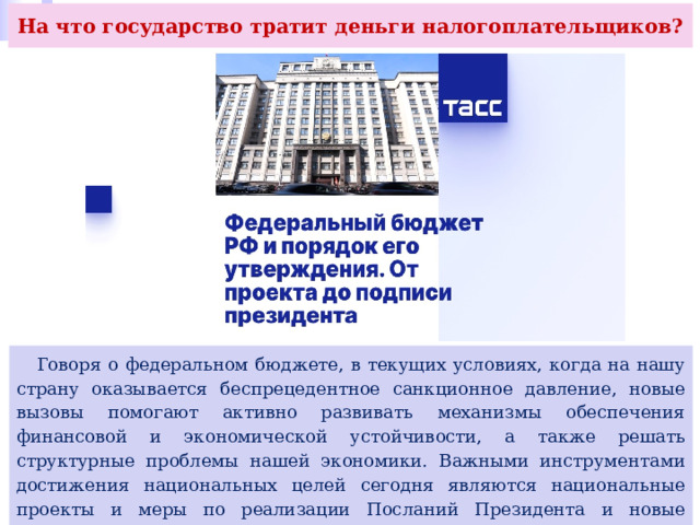 На что государство тратит деньги налогоплательщиков?  Говоря о федеральном бюджете, в текущих условиях, когда на нашу страну оказывается беспрецедентное санкционное давление, новые вызовы помогают активно развивать механизмы обеспечения финансовой и экономической устойчивости, а также решать структурные проблемы нашей экономики. Важными инструментами достижения национальных целей сегодня являются национальные проекты и меры по реализации Посланий Президента и новые инициативы социально- экономического развития Правительства РФ. 