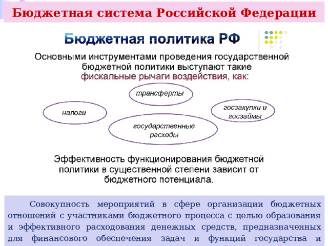 Бюджетная система Российской Федерации  Совокупность мероприятий в сфере организации бюджетных отношений с участниками бюджетного процесса с целью образования и эффективного расходования денежных средств, предназначенных для финансового обеспечения задач и функций государства и местного самоуправления, называют бюджетной политикой. 