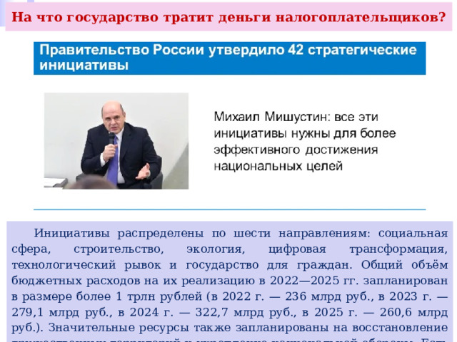 На что государство тратит деньги налогоплательщиков?  Инициативы распределены по шести направлениям: социальная сфера, строительство, экология, цифровая трансформация, технологический рывок и государство для граждан. Общий объём бюджетных расходов на их реализацию в 2022—2025 гг. запланирован в размере более 1 трлн рублей (в 2022 г. — 236 млрд руб., в 2023 г. — 279,1 млрд руб., в 2024 г. — 322,7 млрд руб., в 2025 г. — 260,6 млрд руб.). Значительные ресурсы также запланированы на восстановление дружественных территорий и укрепление национальной обороны. Есть и другие расходы. 