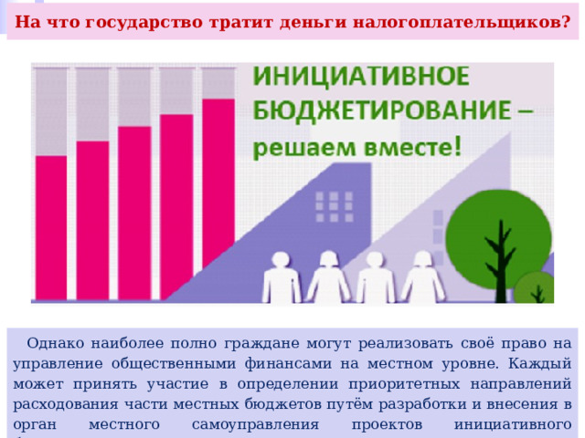 На что государство тратит деньги налогоплательщиков?  Однако наиболее полно граждане могут реализовать своё право на управление общественными финансами на местном уровне. Каждый может принять участие в определении приоритетных направлений расходования части местных бюджетов путём разработки и внесения в орган местного самоуправления проектов инициативного бюджетирования. 