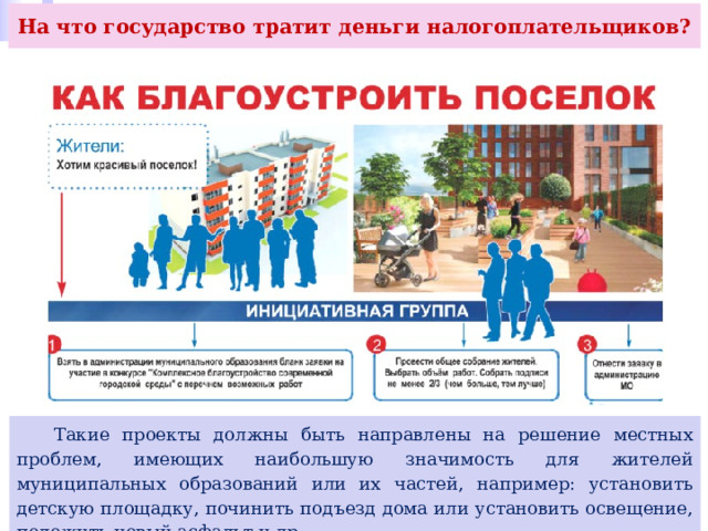 На что государство тратит деньги налогоплательщиков?  Такие проекты должны быть направлены на решение местных проблем, имеющих наибольшую значимость для жителей муниципальных образований или их частей, например: установить детскую площадку, починить подъезд дома или установить освещение, положить новый асфальт и др. 