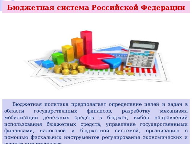 Бюджетная система Российской Федерации  Бюджетная политика предполагает определение целей и задач в области государственных финансов, разработку механизма мобилизации денежных средств в бюджет, выбор направлений использования бюджетных средств, управление государственными финансами, налоговой и бюджетной системой, организацию с помощью фискальных инструментов регулирования экономических и социальных процессов. 