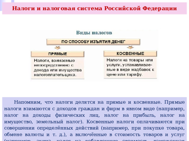 Налоги и налоговая система Российской Федерации  Напомним, что налоги делятся на прямые и косвенные. Прямые налоги взимаются с доходов граждан и фирм в явном виде (например, налог на доходы физических лиц, налог на прибыль, налог на имущество, земельный налог). Косвенные налоги оплачиваются при совершении определённых действий (например, при покупке товара, обмене валюты и т. д.), а включённые в стоимость товаров и услуг (например, акциз, налог на добавленную стоимость, таможенная пошлина) оплачиваются потребителями. 