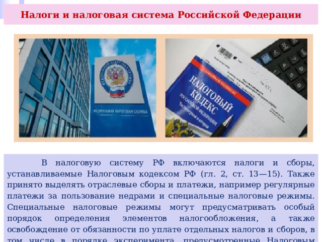 Налоги и налоговая система Российской Федерации  В налоговую систему РФ включаются налоги и сборы, устанавливаемые Налоговым кодексом РФ (гл. 2, ст. 13—15). Также принято выделять отраслевые сборы и платежи, например регулярные платежи за пользование недрами и специальные налоговые режимы. Специальные налоговые режимы могут предусматривать особый порядок определения элементов налогообложения, а также освобождение от обязанности по уплате отдельных налогов и сборов, в том числе в порядке эксперимента, предусмотренные Налоговым кодексом. 