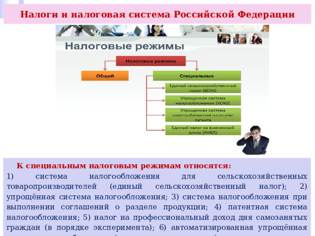 Налоги и налоговая система Российской Федерации  К специальным налоговым режимам относятся: 1) система налогообложения для сельскохозяйственных товаропроизводителей (единый сельскохозяйственный налог); 2) упрощённая система налогообложения; 3) система налогообложения при выполнении соглашений о разделе продукции; 4) патентная система налогообложения; 5) налог на профессиональный доход дня самозанятых граждан (в порядке эксперимента); 6) автоматизированная упрощённая система налогообложения (в порядке эксперимента). 