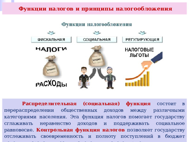  Функции налогов и принципы налогообложения  Распределительная (социальная) функция состоит в перераспределении общественных доходов между различными категориями населения. Эта функция налогов помогает государству сглаживать неравенство доходов и поддерживать социальное равновесие. Контрольная функция налогов позволяет государству отслеживать своевременность и полноту поступлений в бюджет денежных средств, вносить изменения в налоговую политику. 