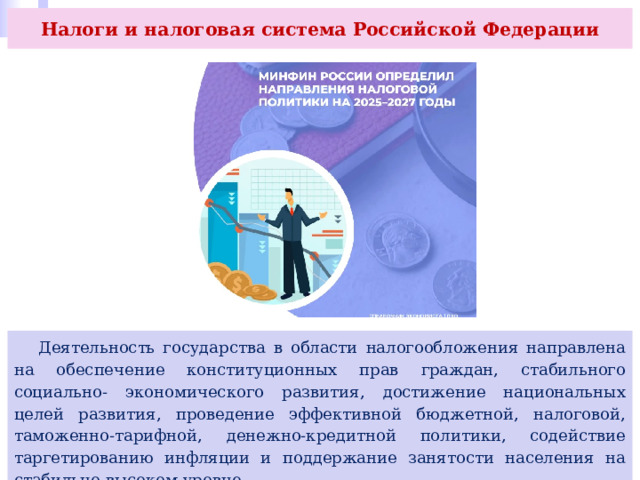 Налоги и налоговая система Российской Федерации  Деятельность государства в области налогообложения направлена на обеспечение конституционных прав граждан, стабильного социально- экономического развития, достижение национальных целей развития, проведение эффективной бюджетной, налоговой, таможенно-тарифной, денежно-кредитной политики, содействие таргетированию инфляции и поддержание занятости населения на стабильно высоком уровне. 